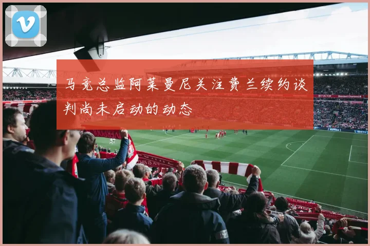 马竞总监阿莱曼尼关注费兰续约谈判尚未启动的动态