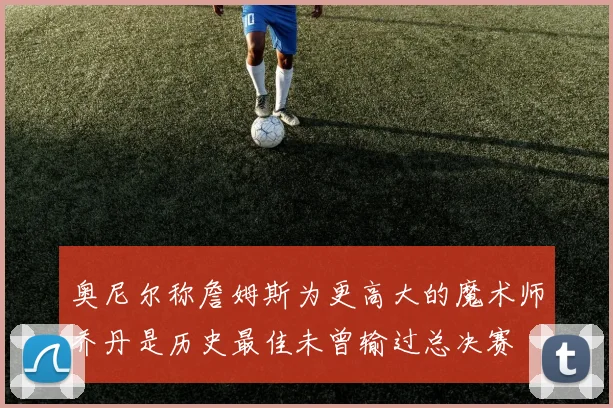 奥尼尔称詹姆斯为更高大的魔术师乔丹是历史最佳未曾输过总决赛