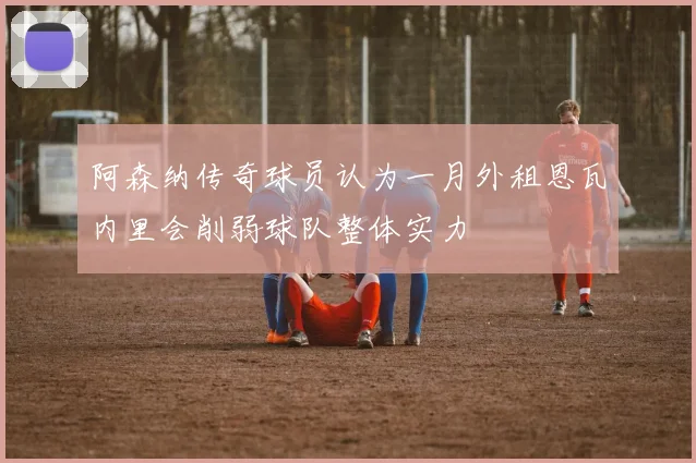 阿森纳传奇球员认为一月外租恩瓦内里会削弱球队整体实力