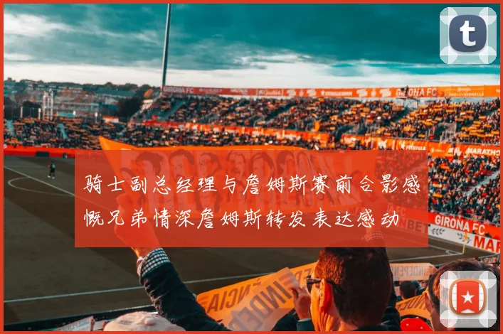 骑士副总经理与詹姆斯赛前合影感慨兄弟情深詹姆斯转发表达感动