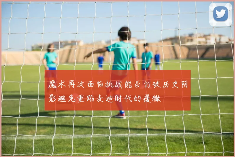 魔术再次面临挑战能否打破历史阴影避免重蹈麦迪时代的覆辙