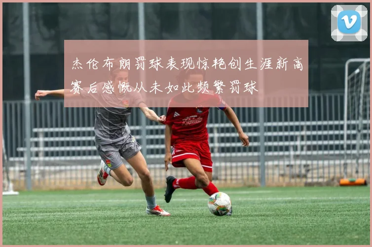 杰伦布朗罚球表现惊艳创生涯新高赛后感慨从未如此频繁罚球