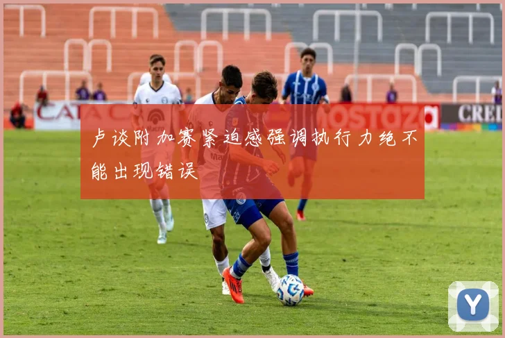 卢谈附加赛紧迫感强调执行力绝不能出现错误
