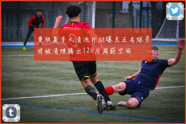 曼联夏季大清洗计划曝光五名球员将被清理腾出120万周薪空间