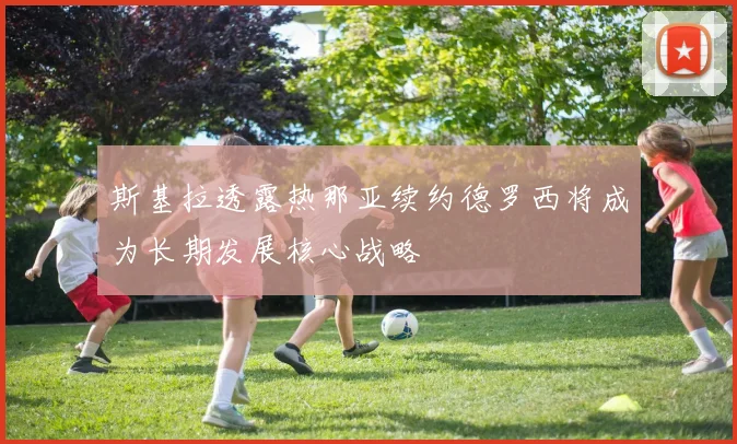 斯基拉透露热那亚续约德罗西将成为长期发展核心战略
