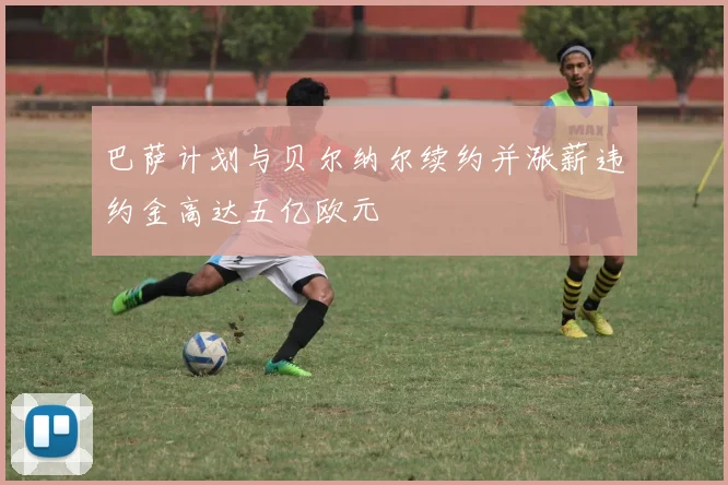 巴萨计划与贝尔纳尔续约并涨薪违约金高达五亿欧元